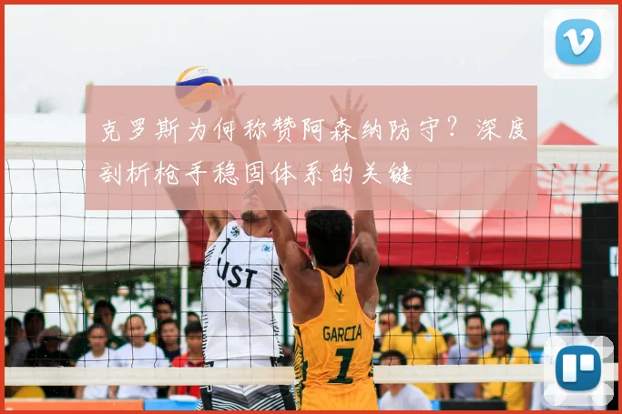 克罗斯为何称赞阿森纳防守?深度剖析枪手稳固体系的关键