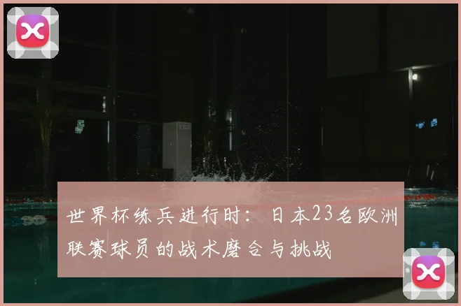 世界杯练兵进行时:日本23名欧洲联赛球员的战术磨合与挑战