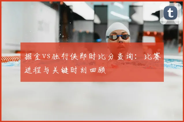 掘金vs独行侠即时比分查询:比赛进程与关键时刻回顾