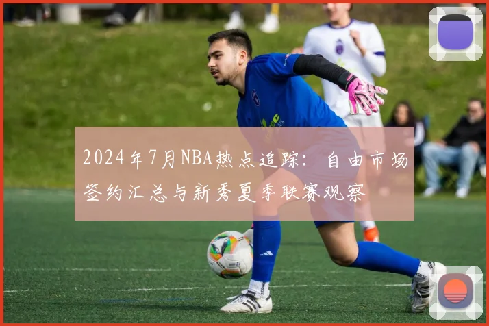 2024年7月NBA热点追踪:自由市场签约汇总与新秀夏季联赛观察