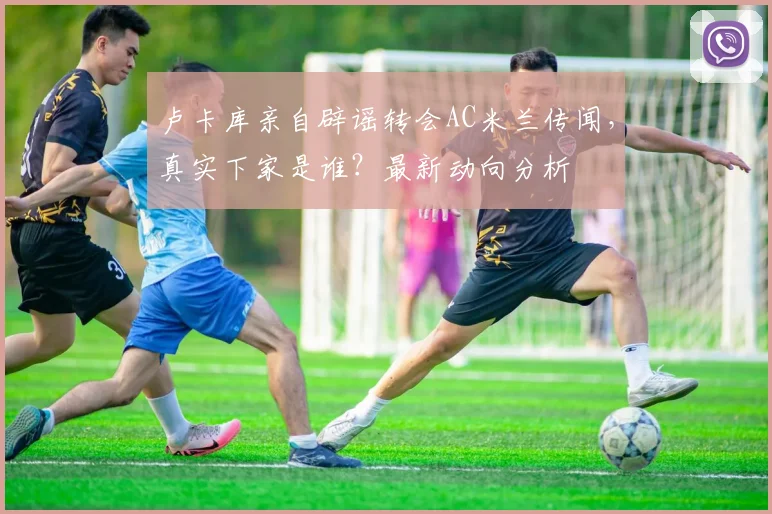 卢卡库亲自辟谣转会AC米兰传闻,真实下家是谁?最新动向分析
