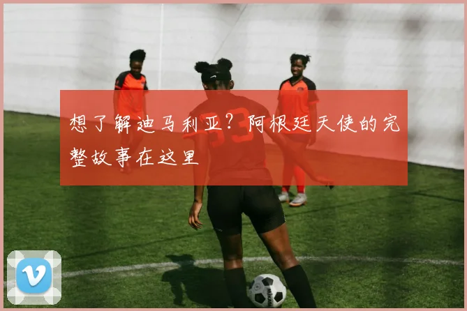 想了解迪马利亚?阿根廷天使的完整故事在这里