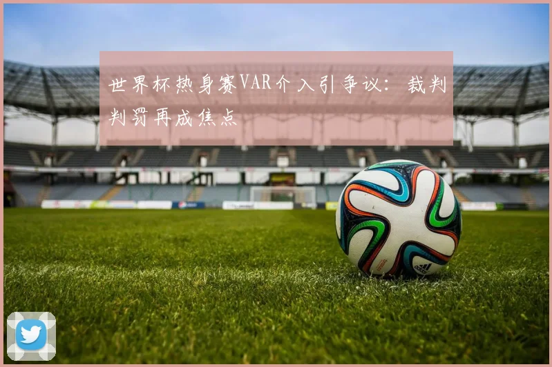 世界杯热身赛VAR介入引争议:裁判判罚再成焦点