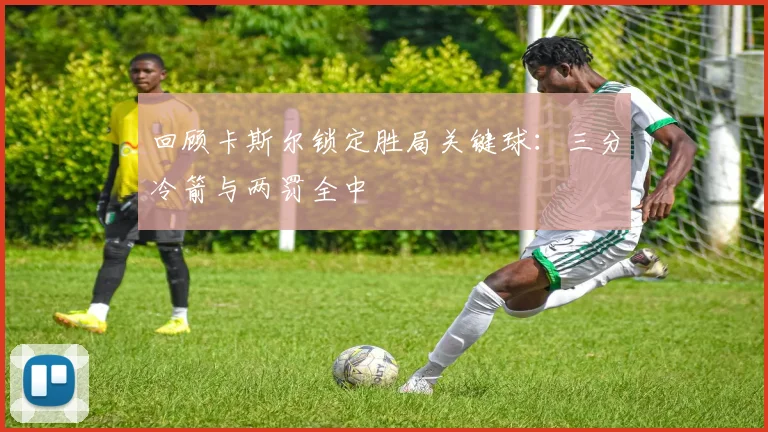 回顾卡斯尔锁定胜局关键球:三分冷箭与两罚全中