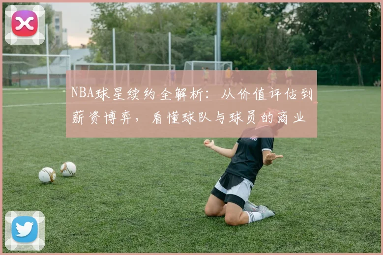 NBA球星续约全解析:从价值评估到薪资博弈,看懂球队与球员的商业逻辑