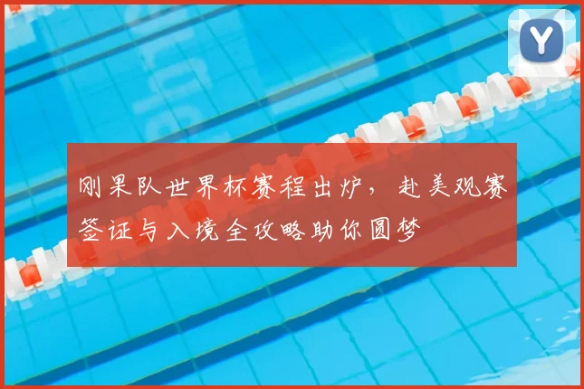 刚果队世界杯赛程出炉,赴美观赛签证与入境全攻略助你圆梦