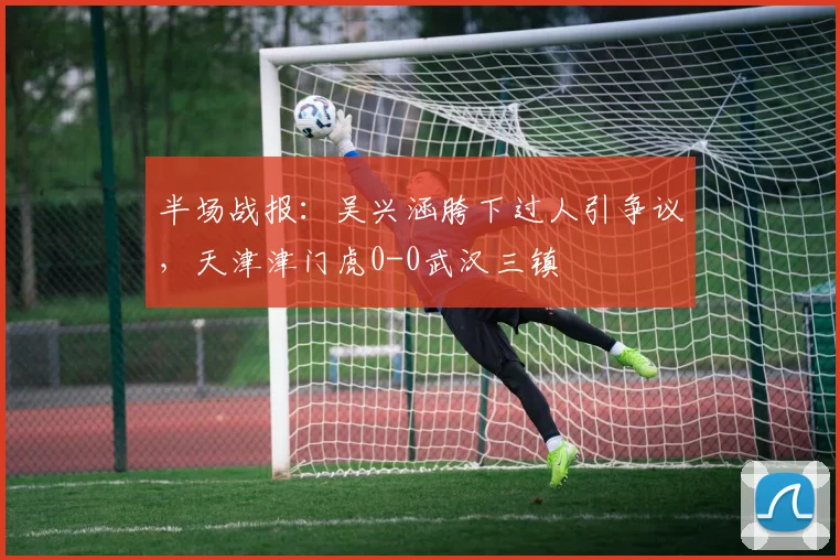 半场战报:吴兴涵胯下过人引争议,天津津门虎0-0武汉三镇