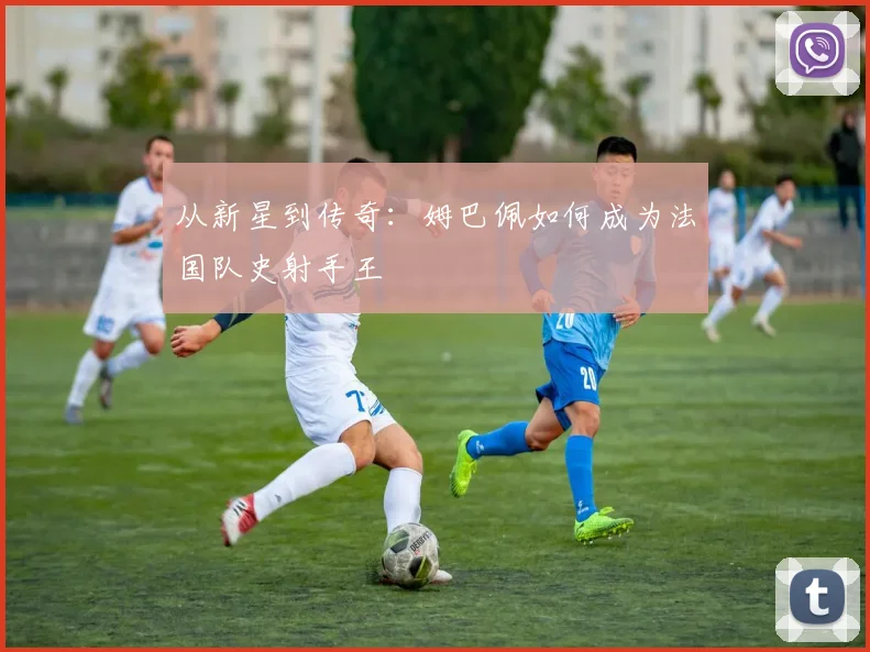 从新星到传奇:姆巴佩如何成为法国队史射手王