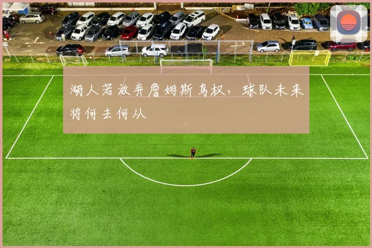 湖人若放弃詹姆斯鸟权,球队未来将何去何从