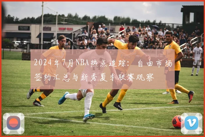 2024年7月NBA热点追踪:自由市场签约汇总与新秀夏季联赛观察