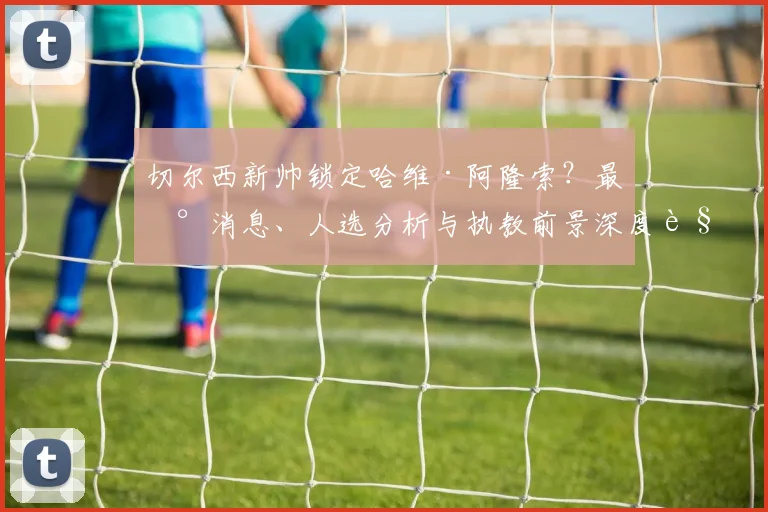 切尔西新帅锁定哈维·阿隆索?最新消息、人选分析与执教前景深度解读