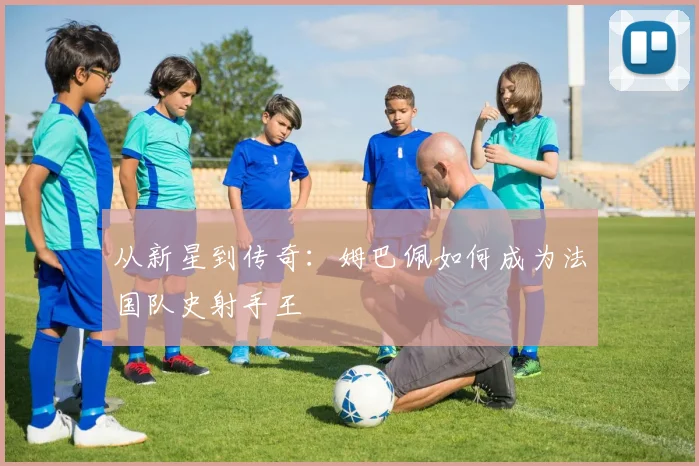 从新星到传奇:姆巴佩如何成为法国队史射手王